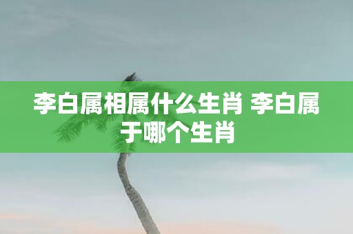 李白属相属什么生肖 李白属于哪个生肖