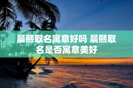 晨熙取名寓意好吗 晨熙取名是否寓意美好