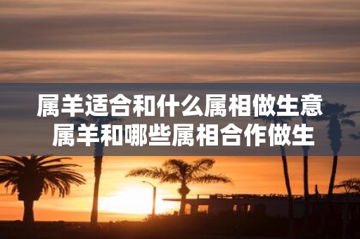属羊适合和什么属相做生意 属羊和哪些属相合作做生意