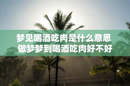 梦见喝酒吃肉是什么意思 做梦梦到喝酒吃肉好不好