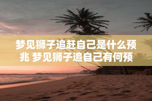 梦见狮子追赶自己是什么预兆 梦见狮子追自己有何预兆