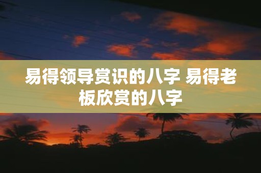 易得领导赏识的八字 易得老板欣赏的八字
