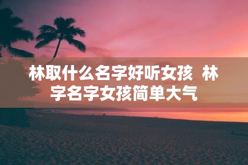林取什么名字好听女孩 林字名字女孩简单大气