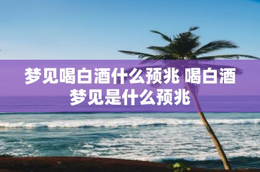梦见喝白酒什么预兆 喝白酒梦见是什么预兆