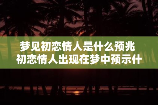 梦见初恋情人是什么预兆 初恋情人出现在梦中预示什么