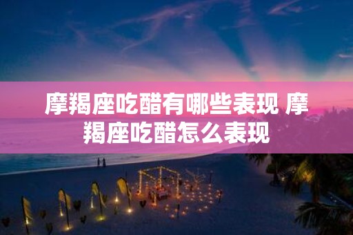 摩羯座吃醋有哪些表现 摩羯座吃醋怎么表现