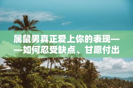属鼠男真正爱上你的表现——如何忍受缺点、甘愿付出、包容一切