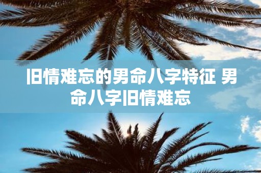 旧情难忘的男命八字特征 男命八字旧情难忘