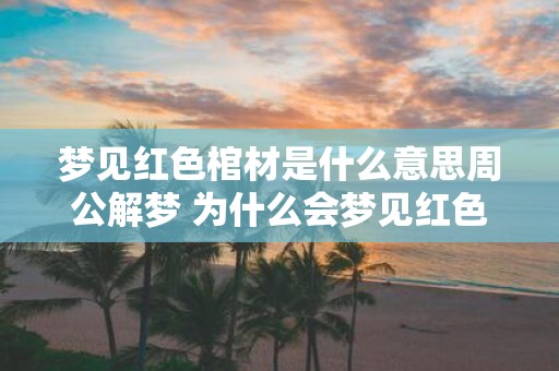 梦见红色棺材是什么意思周公解梦 为什么会梦见红色棺材