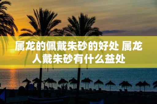 属龙的佩戴朱砂的好处 属龙人戴朱砂有什么益处