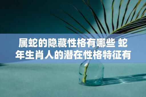 属蛇的隐藏性格有哪些 蛇年生肖人的潜在性格特征有哪些