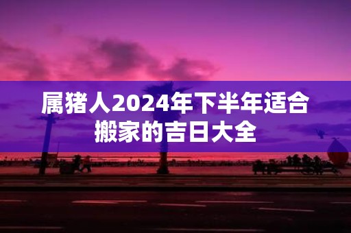 属猪人2025年下半年适合搬家的吉日大全