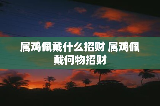 属鸡佩戴什么招财 属鸡佩戴何物招财