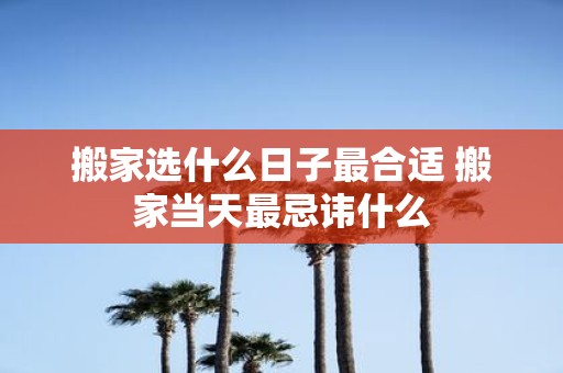 搬家选什么日子最合适 搬家当天最忌讳什么