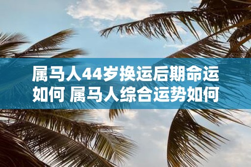 属马人44岁换运后期命运如何 属马人综合运势如何