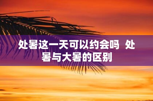 处暑这一天可以约会吗  处暑与大暑的区别