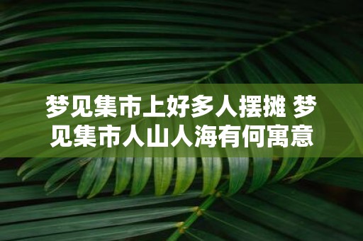 梦见集市上好多人摆摊 梦见集市人山人海有何寓意