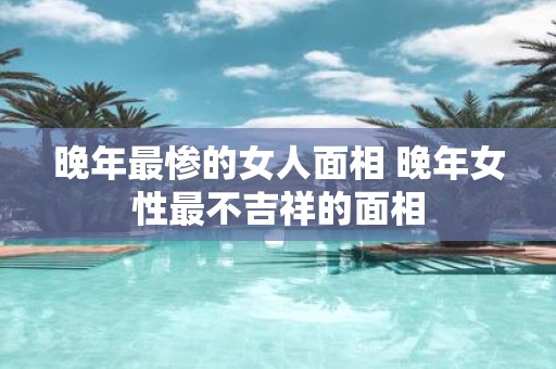 晚年最惨的女人面相 晚年女性最不吉祥的面相