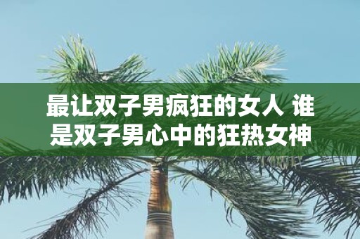 最让双子男疯狂的女人 谁是双子男心中的狂热女神