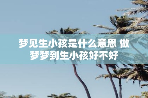 梦见生小孩是什么意思 做梦梦到生小孩好不好