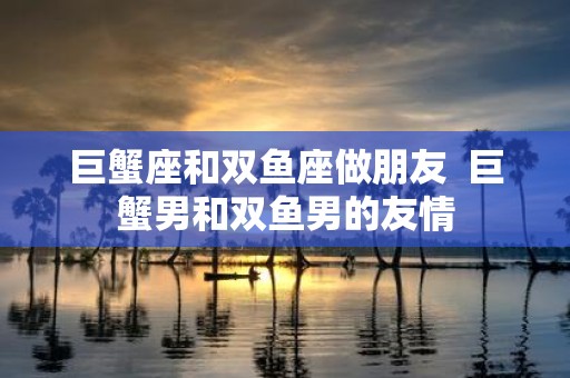 巨蟹座和双鱼座做朋友 巨蟹男和双鱼男的友情