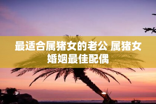 最适合属猪女的老公 属猪女婚姻最佳配偶