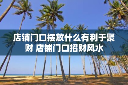 店铺门口摆放什么有利于聚财 店铺门口招财风水