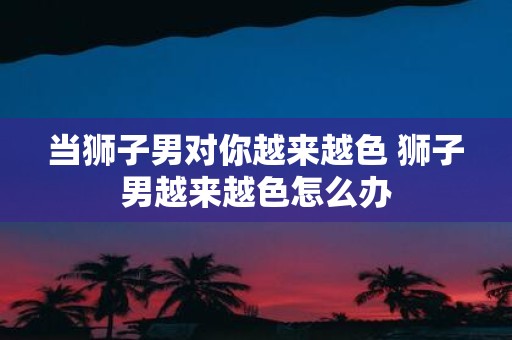 当狮子男对你越来越色 狮子男越来越色怎么办
