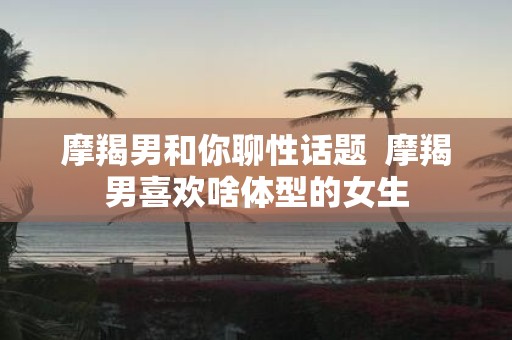 摩羯男和你聊性话题 摩羯男喜欢啥体型的女生