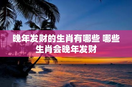 晚年发财的生肖有哪些 哪些生肖会晚年发财