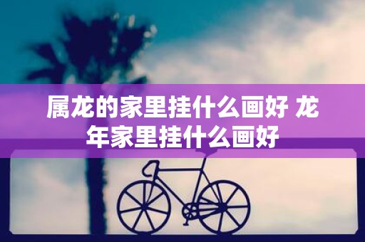 属龙的家里挂什么画好 蛇年家里挂什么画好