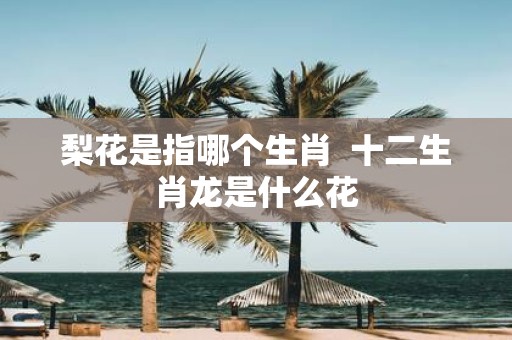 梨花是指哪个生肖 十二生肖龙是什么花