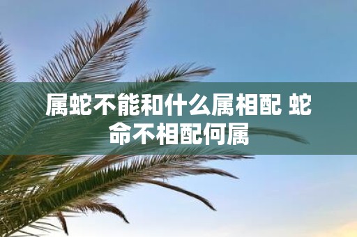 属蛇不能和什么属相配 蛇命不相配何属
