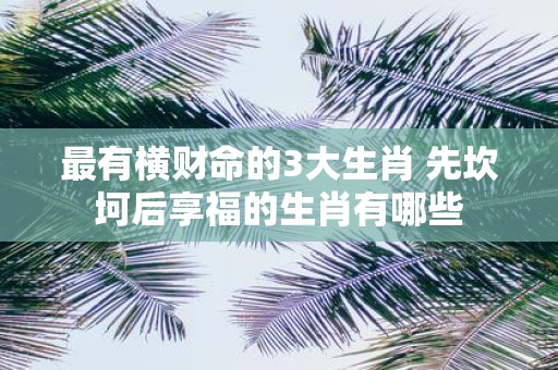 最有横财命的3大生肖 先坎坷后享福的生肖有哪些