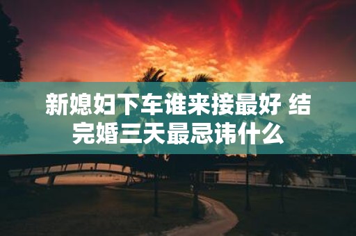 新媳妇下车谁来接最好 结完婚三天最忌讳什么