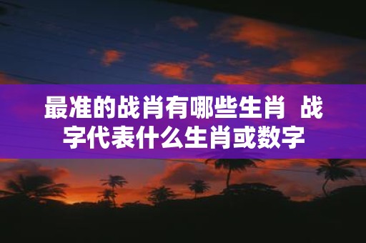 最准的战肖有哪些生肖  战字代表什么生肖或数字