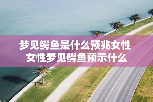 梦见鳄鱼是什么预兆女性 女性梦见鳄鱼预示什么
