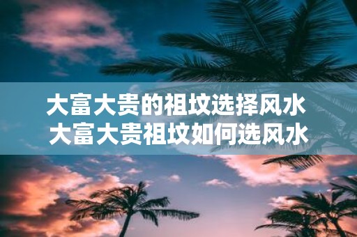 大富大贵的祖坟选择风水 大富大贵祖坟如何选风水