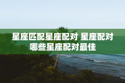 星座匹配星座配对 星座配对哪些星座配对最佳
