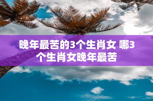 晚年最苦的3个生肖女 哪3个生肖女晚年最苦