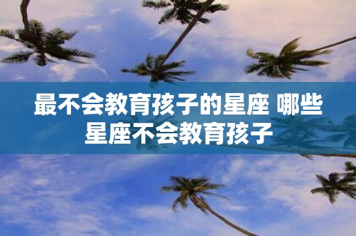 最不会教育孩子的星座 哪些星座不会教育孩子