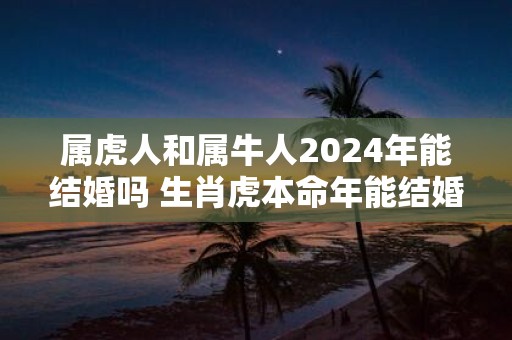 属虎人和属牛人2025年能结婚吗 生肖虎本命年能结婚吗