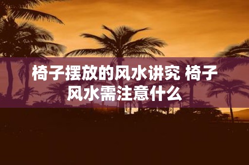 椅子摆放的风水讲究 椅子风水需注意什么