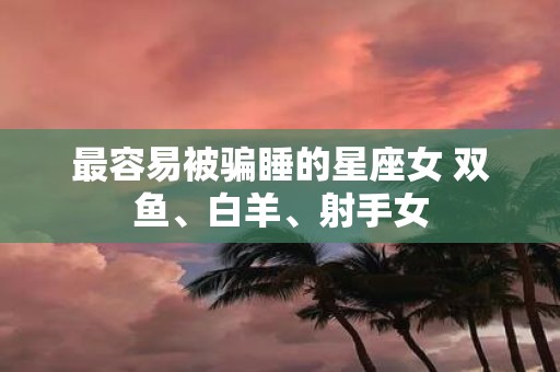 最容易被骗睡的星座女 双鱼、白羊、射手女