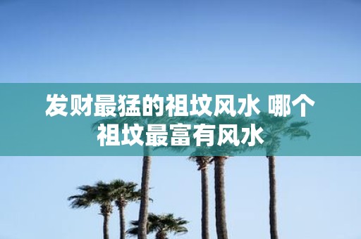发财最猛的祖坟风水 哪个祖坟最富有风水