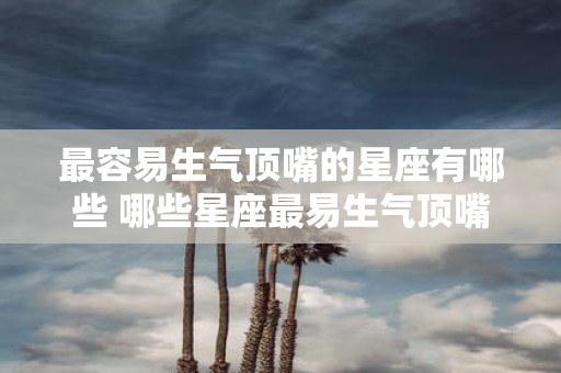 最容易生气顶嘴的星座有哪些 哪些星座最易生气顶嘴