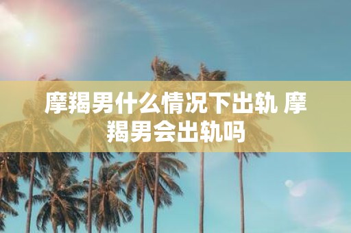 摩羯男什么情况下出轨 摩羯男会出轨吗