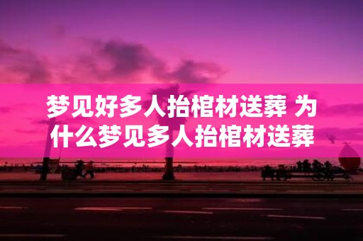 梦见好多人抬棺材送葬 为什么梦见多人抬棺材送葬