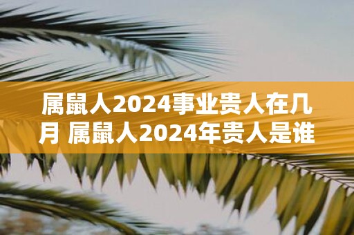 属鼠人2025事业贵人在几月 属鼠人2025年贵人是谁