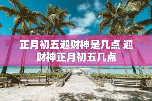 正月初五迎财神是几点 迎财神正月初五几点